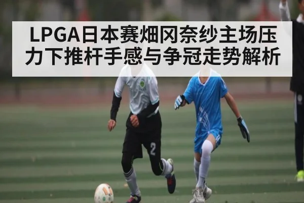 LPGA日本赛畑冈奈纱主场压力下推杆手感与争冠走势解析